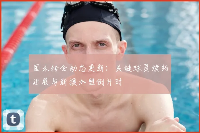 国米转会动态更新：关键球员续约进展与新援加盟倒计时