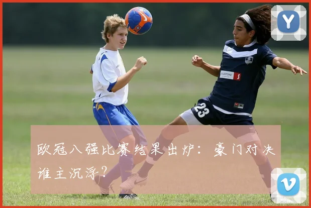 欧冠八强比赛结果出炉：豪门对决谁主沉浮？