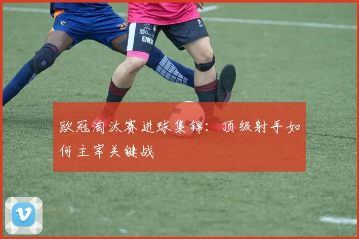 欧冠淘汰赛进球集锦：顶级射手如何主宰关键战