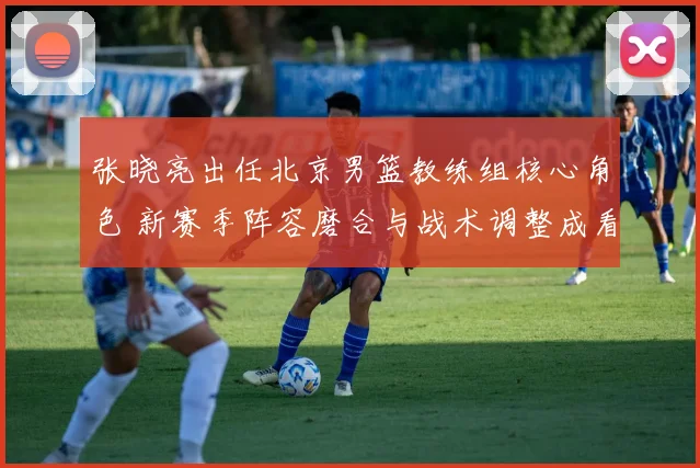 张晓亮出任北京男篮教练组核心角色 新赛季阵容磨合与战术调整成看点