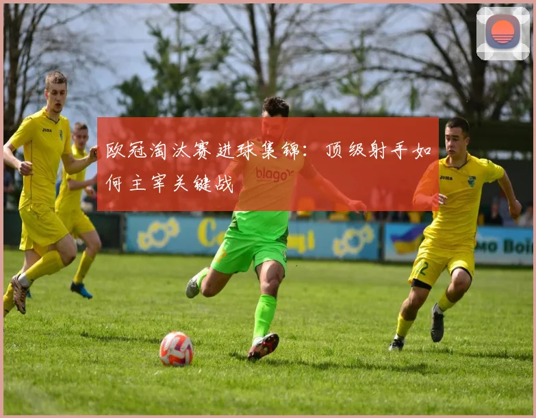 欧冠淘汰赛进球集锦：顶级射手如何主宰关键战