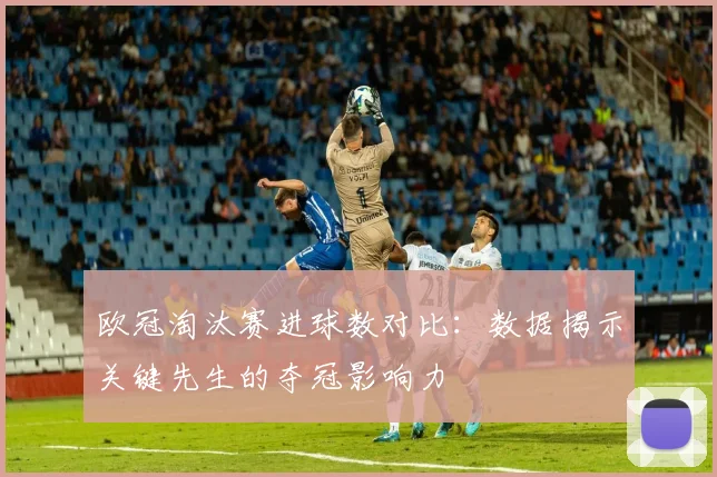 欧冠淘汰赛进球数对比：数据揭示关键先生的夺冠影响力