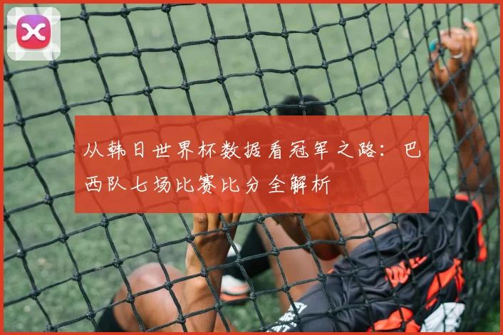 从韩日世界杯数据看冠军之路：巴西队七场比赛比分全解析