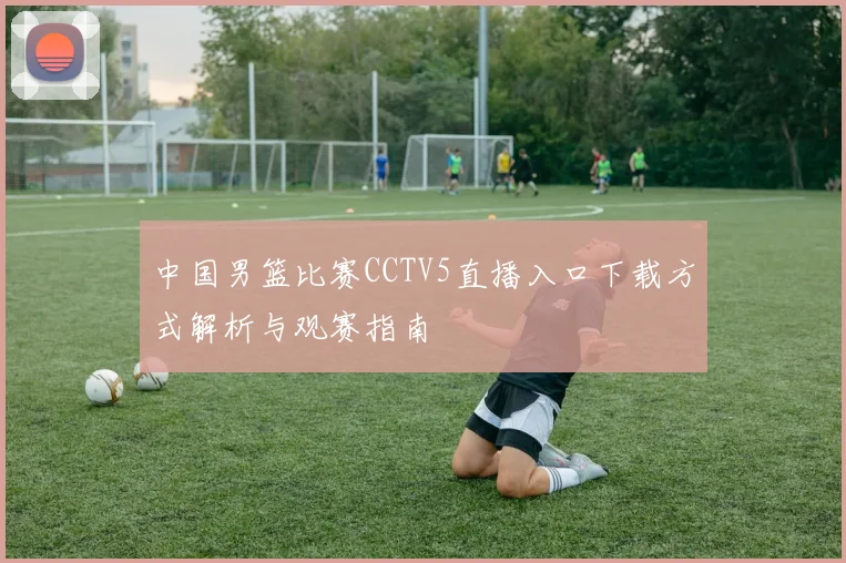 中国男篮比赛CCTV5直播入口下载方式解析与观赛指南