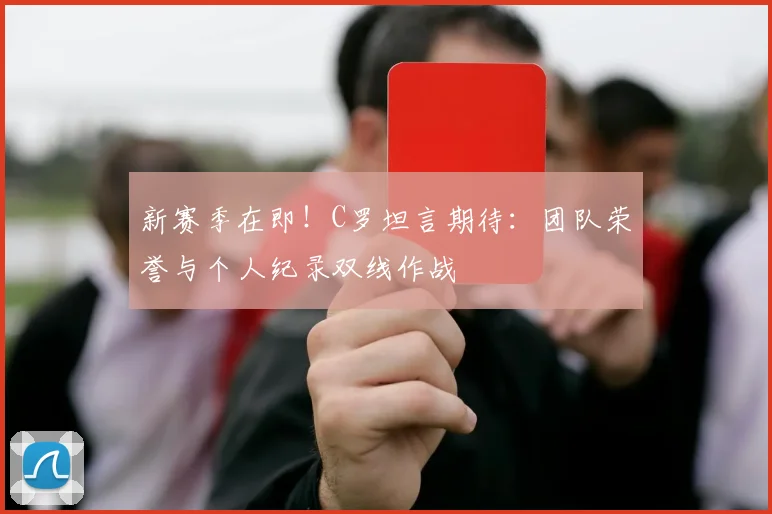 新赛季在即！C罗坦言期待：团队荣誉与个人纪录双线作战